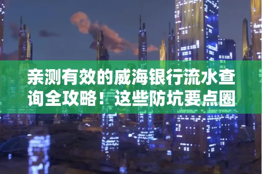 亲测有效的威海银行流水查询全攻略!这些防坑要点圈起来重点看