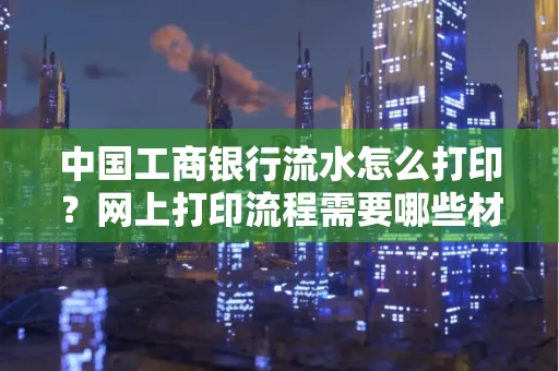 中国工商银行流水怎么打印?网上打印流程需要哪些材料?