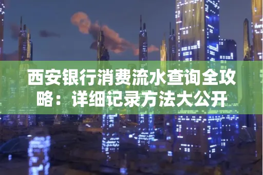 西安银行消费流水查询全攻略:详细记录方法大公开