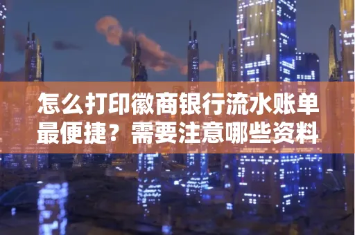 怎么打印徽商银行流水账单最便捷?需要注意哪些资料准备?